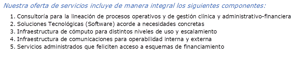 Nuestra oferta de servicios incluye de manera integral los siguientes componentes:
1.	Consultora para la lineacin de procesos operativos y de gestin clnica y administrativo-financiera
2.	Soluciones Tecnolgicas (Software) acorde a necesidades concretas
3.	Infraestructura de cmputo para distintos niveles de uso y escalamiento
4.	Infraestructura de comunicaciones para operabilidad interna y externa
5.	Servicios administrados que feliciten acceso a esquemas de financiamiento 
