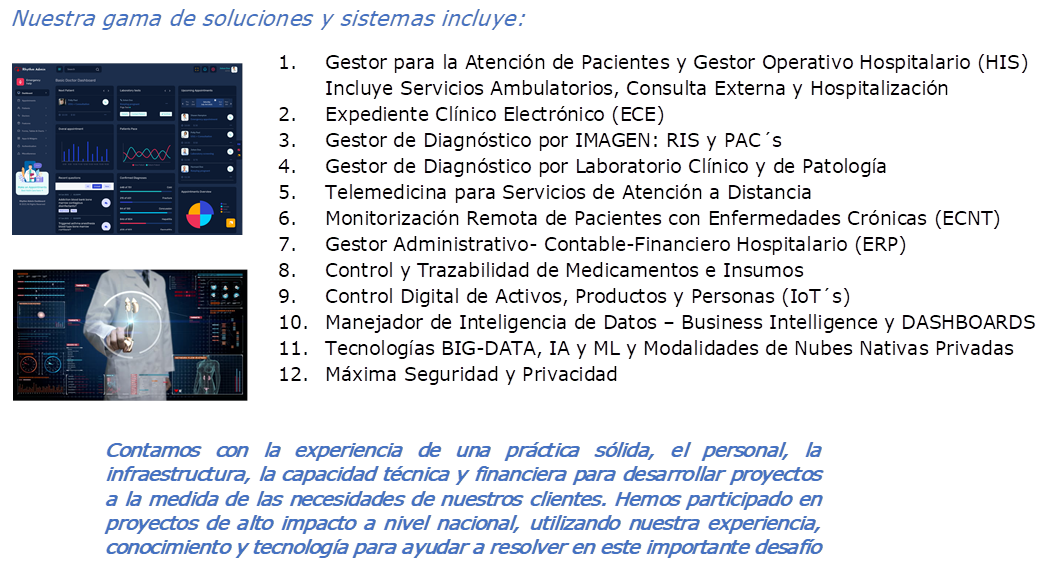 Nuestra gama de soluciones y sistemas incluye:,1.	Gestor para la Atencin de Pacientes y Gestor Operativo Hospitalario (HIS)
Incluye Servicios Ambulatorios, Consulta Externa y Hospitalizacin
2.	Expediente Clnico Electrnico (ECE)
3.	Gestor de Diagnstico por IMAGEN: RIS y PACs
4.	Gestor de Diagnstico por Laboratorio Clnico y de Patologa
5.	Telemedicina para Servicios de Atencin a Distancia
6.	Monitorizacin Remota de Pacientes con Enfermedades Crnicas (ECNT)
7.	Gestor Administrativo- Contable-Financiero Hospitalario (ERP)
8.	Control y Trazabilidad de Medicamentos e Insumos
9.	Control Digital de Activos, Productos y Personas (IoTs)
10.	Manejador de Inteligencia de Datos  Business Intelligence y DASHBOARDS
11.	Tecnologas BIG-DATA, IA y ML y Modalidades de Nubes Nativas Privadas
12.	Mxima Seguridad y Privacidad 
, , 